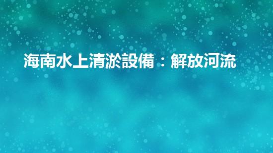 海南水上清淤設備：解放河流，重塑水域生態(tài)！